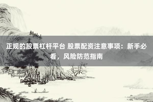 正规的股票杠杆平台 股票配资注意事项：新手必看，风险防范指南