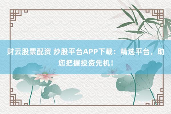 财云股票配资 炒股平台APP下载：精选平台，助您把握投资先机！