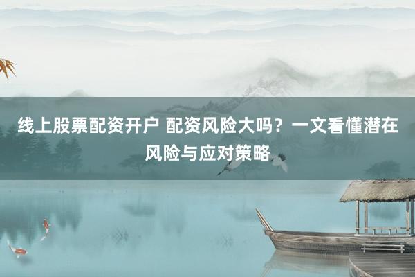 线上股票配资开户 配资风险大吗？一文看懂潜在风险与应对策略