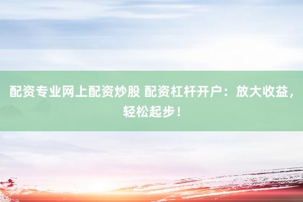 配资专业网上配资炒股 配资杠杆开户：放大收益，轻松起步！