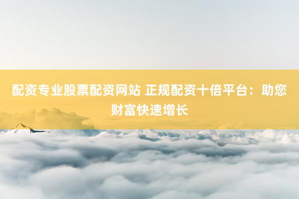 配资专业股票配资网站 正规配资十倍平台：助您财富快速增长