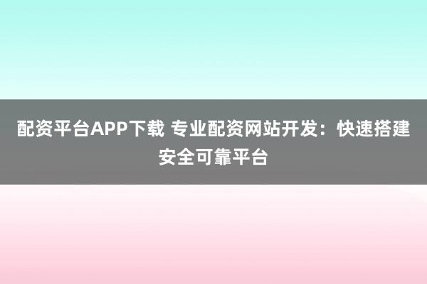 配资平台APP下载 专业配资网站开发：快速搭建安全可靠平台