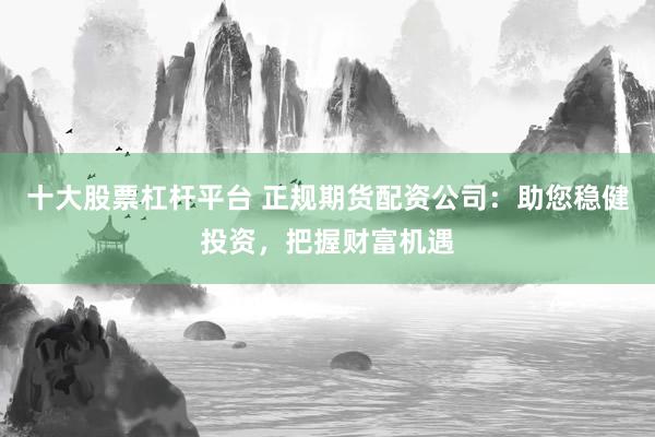 十大股票杠杆平台 正规期货配资公司：助您稳健投资，把握财富机遇