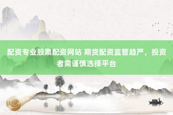 配资专业股票配资网站 期货配资监管趋严，投资者需谨慎选择平台