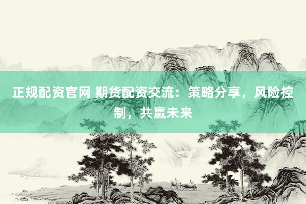正规配资官网 期货配资交流：策略分享，风险控制，共赢未来
