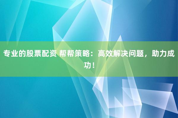 专业的股票配资 帮帮策略：高效解决问题，助力成功！