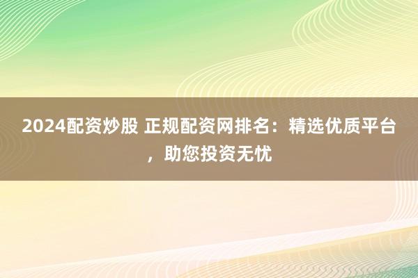 2024配资炒股 正规配资网排名：精选优质平台，助您投资无忧