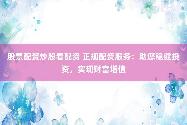 股票配资炒股看配资 正规配资服务：助您稳健投资，实现财富增值
