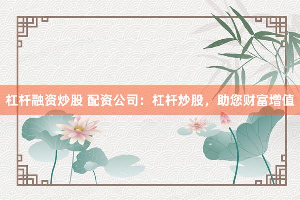 杠杆融资炒股 配资公司：杠杆炒股，助您财富增值
