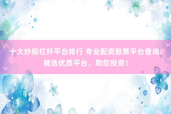 十大炒股杠杆平台排行 专业配资股票平台查询：精选优质平台，助您投资！