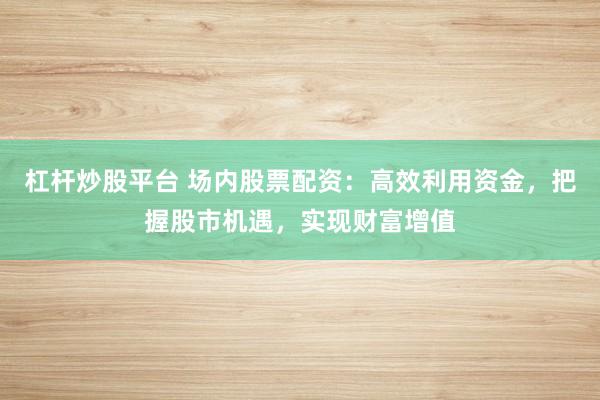 杠杆炒股平台 场内股票配资：高效利用资金，把握股市机遇，实现财富增值