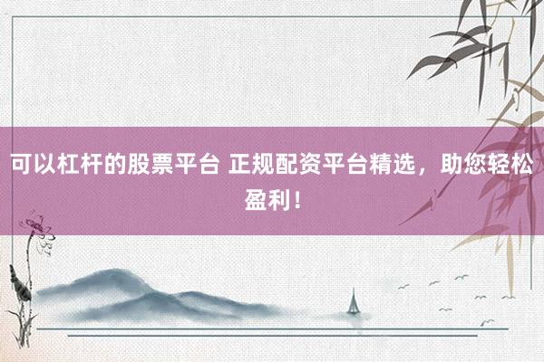 可以杠杆的股票平台 正规配资平台精选，助您轻松盈利！