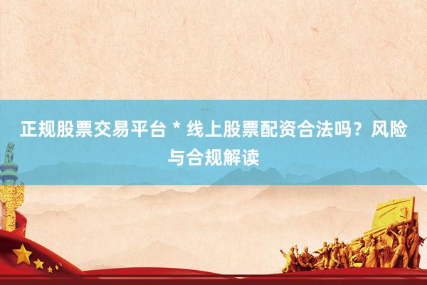 正规股票交易平台 * 线上股票配资合法吗？风险与合规解读