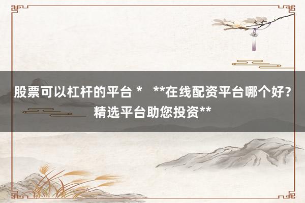 股票可以杠杆的平台 *   **在线配资平台哪个好？精选平台助您投资**