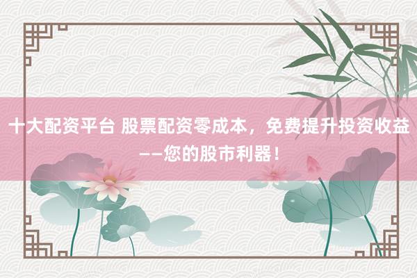 十大配资平台 股票配资零成本，免费提升投资收益——您的股市利器！