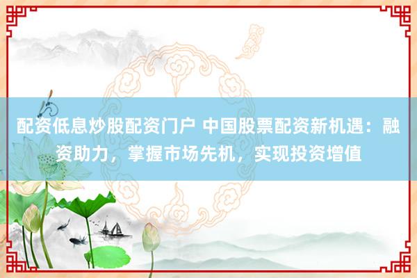 配资低息炒股配资门户 中国股票配资新机遇：融资助力，掌握市场先机，实现投资增值