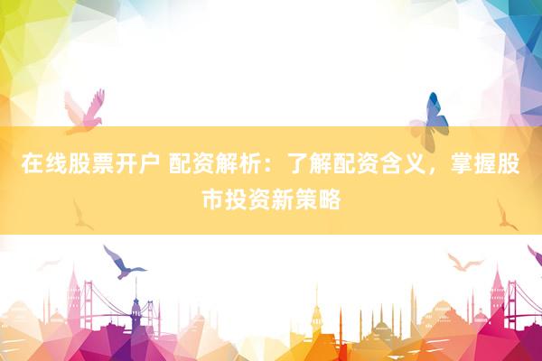 在线股票开户 配资解析：了解配资含义，掌握股市投资新策略