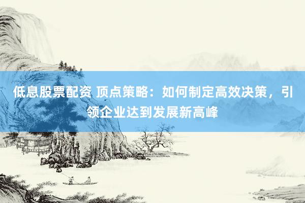 低息股票配资 顶点策略：如何制定高效决策，引领企业达到发展新高峰