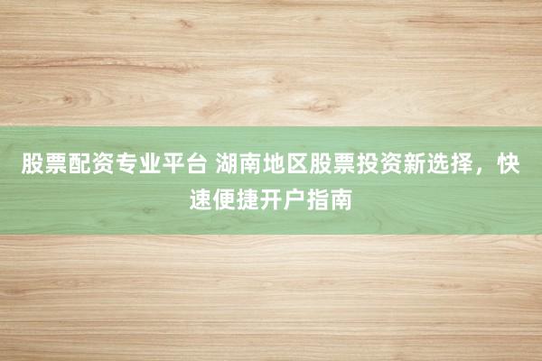 股票配资专业平台 湖南地区股票投资新选择，快速便捷开户指南