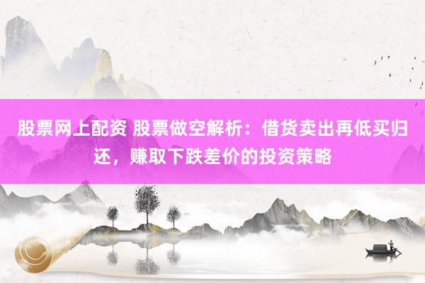 股票网上配资 股票做空解析：借货卖出再低买归还，赚取下跌差价的投资策略