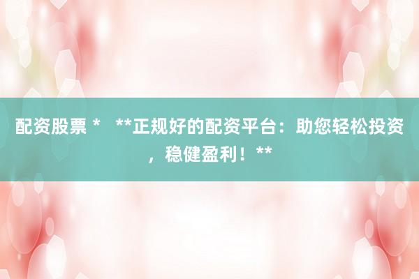 配资股票 *   **正规好的配资平台：助您轻松投资，稳健盈利！**