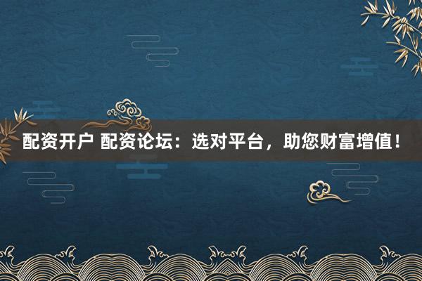 配资开户 配资论坛：选对平台，助您财富增值！