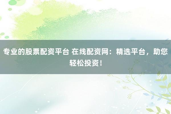 专业的股票配资平台 在线配资网：精选平台，助您轻松投资！