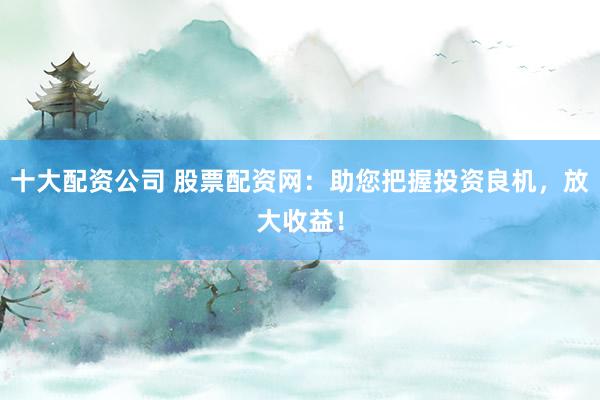十大配资公司 股票配资网：助您把握投资良机，放大收益！