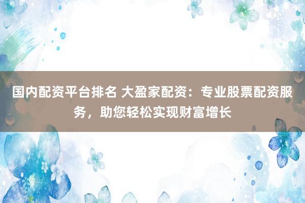 国内配资平台排名 大盈家配资：专业股票配资服务，助您轻松实现财富增长