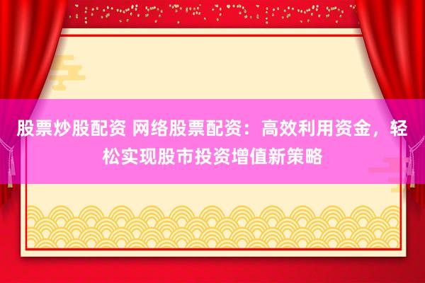 股票炒股配资 网络股票配资：高效利用资金，轻松实现股市投资增值新策略