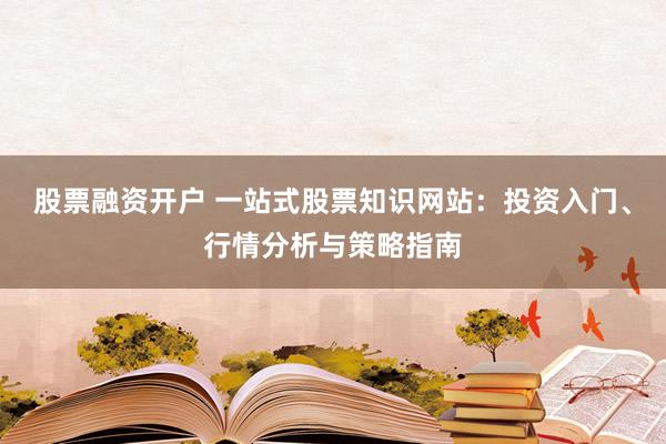 股票融资开户 一站式股票知识网站：投资入门、行情分析与策略指南