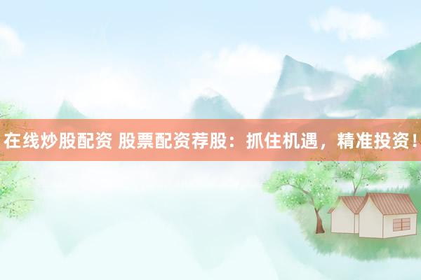 在线炒股配资 股票配资荐股：抓住机遇，精准投资！