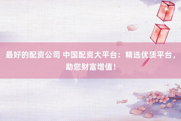 最好的配资公司 中国配资大平台：精选优质平台，助您财富增值！