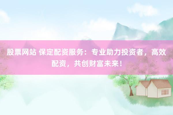 股票网站 保定配资服务：专业助力投资者，高效配资，共创财富未来！