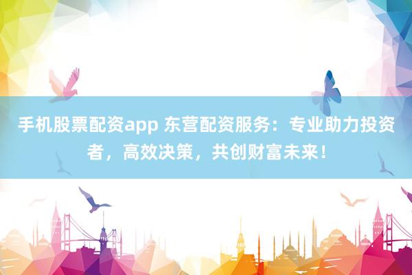 手机股票配资app 东营配资服务：专业助力投资者，高效决策，共创财富未来！