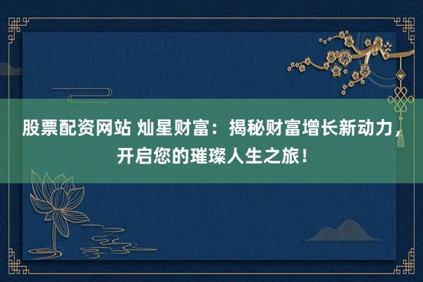 股票配资网站 灿星财富：揭秘财富增长新动力，开启您的璀璨人生之旅！