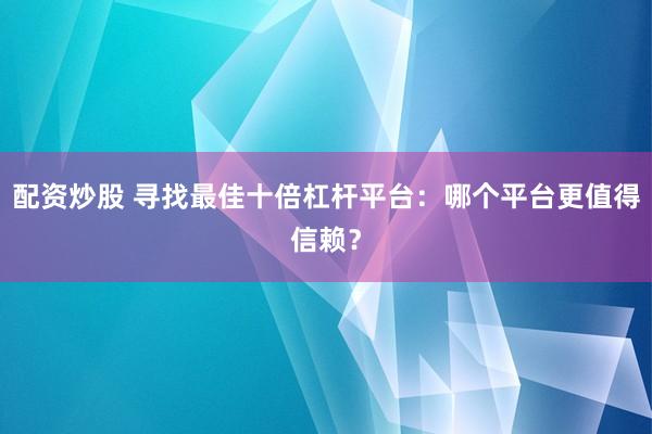 配资炒股 寻找最佳十倍杠杆平台：哪个平台更值得信赖？