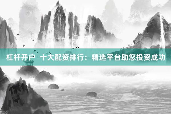 杠杆开户  十大配资排行：精选平台助您投资成功