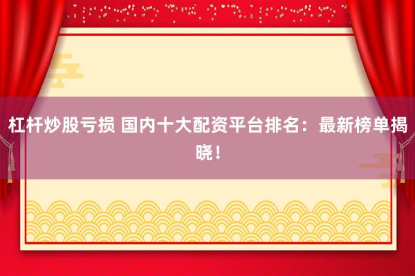 杠杆炒股亏损 国内十大配资平台排名：最新榜单揭晓！