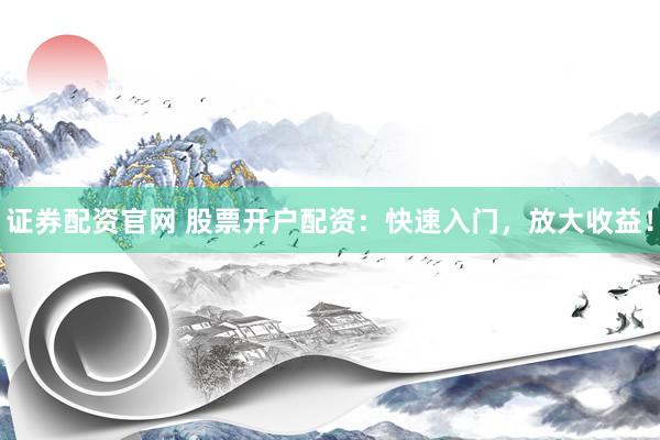 证券配资官网 股票开户配资：快速入门，放大收益！