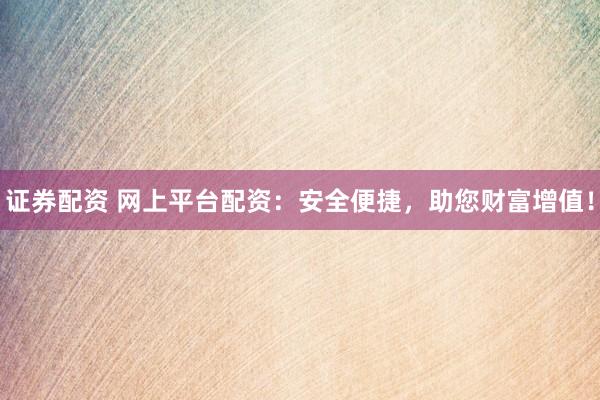 证券配资 网上平台配资：安全便捷，助您财富增值！