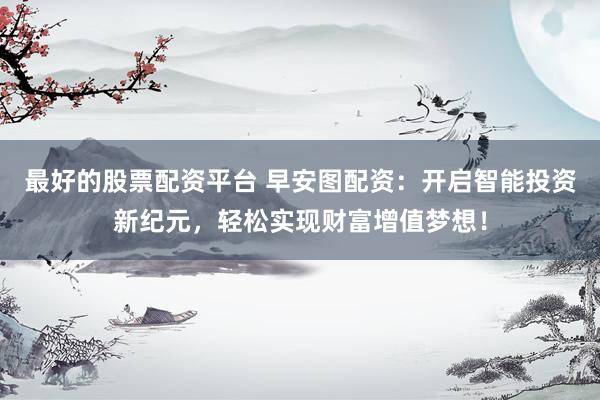 最好的股票配资平台 早安图配资：开启智能投资新纪元，轻松实现财富增值梦想！