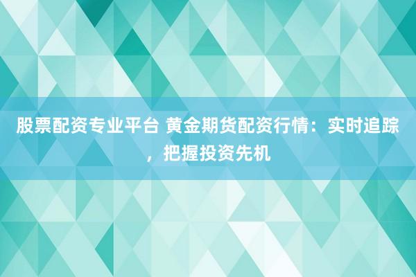 股票配资专业平台 黄金期货配资行情：实时追踪，把握投资先机