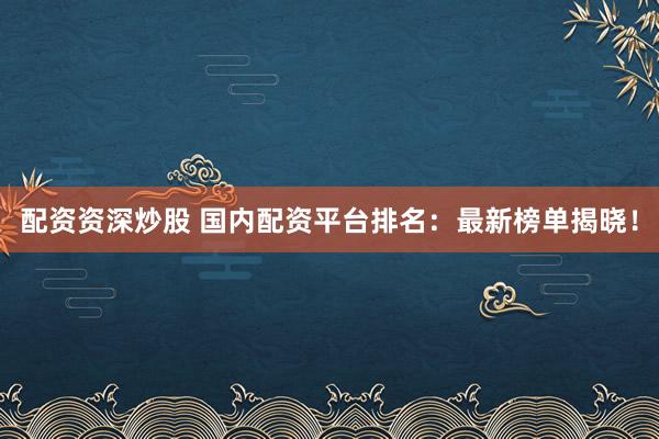 配资资深炒股 国内配资平台排名：最新榜单揭晓！