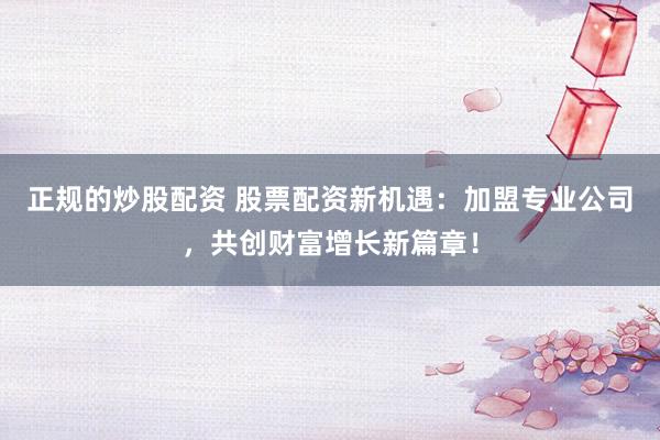 正规的炒股配资 股票配资新机遇：加盟专业公司，共创财富增长新篇章！