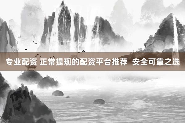 专业配资 正常提现的配资平台推荐  安全可靠之选