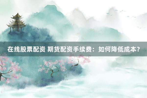 在线股票配资 期货配资手续费：如何降低成本？