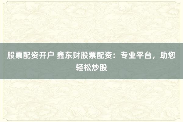 股票配资开户 鑫东财股票配资：专业平台，助您轻松炒股