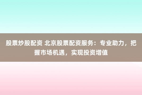 股票炒股配资 北京股票配资服务：专业助力，把握市场机遇，实现投资增值
