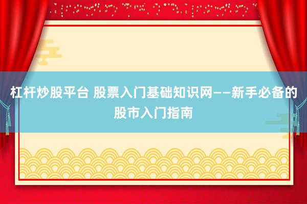 杠杆炒股平台 股票入门基础知识网——新手必备的股市入门指南
